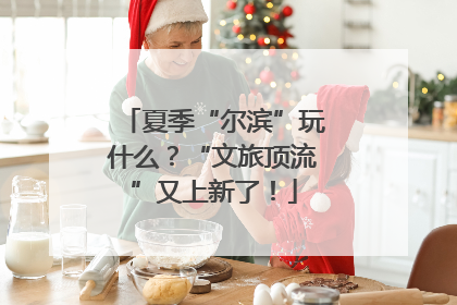 夏季“尔滨”玩什么？“文旅顶流”又上新了！
