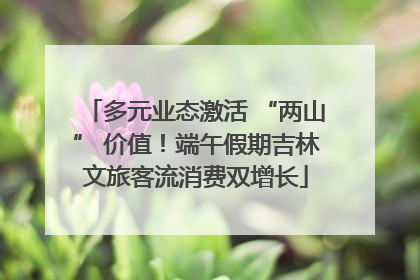 多元业态激活 “两山” 价值！端午假期吉林文旅客流消费双增长