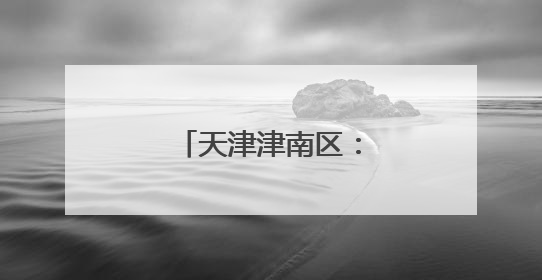 天津津南区：多维发力盘活存量资产增效益