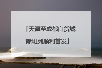 天津至成都白货城际班列顺利首发