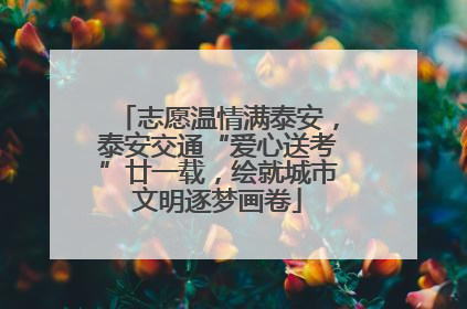 志愿温情满泰安，泰安交通“爱心送考”廿一载，绘就城市文明逐梦画卷
