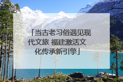 当古老习俗遇见现代文旅 福建激活文化传承新引擎