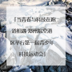 当青春与科技在跑道相遇 郑州航空港区举行第一届青少年科技运动会