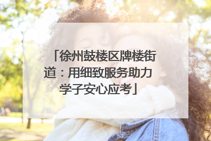 徐州鼓楼区牌楼街道：用细致服务助力学子安心应考