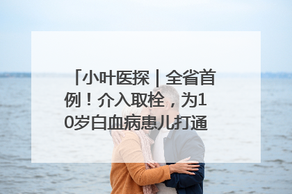 小叶医探｜全省首例！介入取栓，为10岁白血病患儿打通生命之“脉”