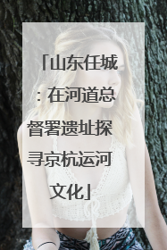 山东任城：在河道总督署遗址探寻京杭运河文化