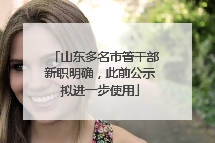山东多名市管干部新职明确，此前公示拟进一步使用