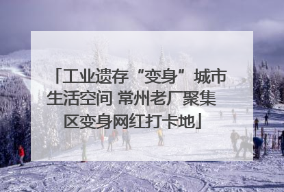 工业遗存“变身”城市生活空间 常州老厂聚集区变身网红打卡地