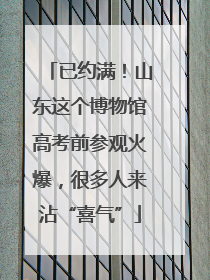 已约满!山东这个博物馆高考前参观火爆,很多人来沾“喜气”