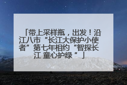 带上采样瓶，出发！沿江八市“长江大保护小使者”第七年相约“智探长江 童心护绿 ”