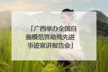 广西举办全国自强模范暨助残先进事迹宣讲报告会