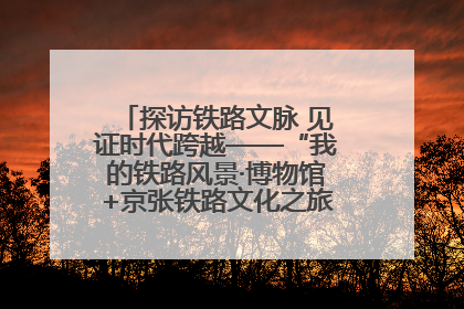 探访铁路文脉 见证时代跨越——“我的铁路风景·博物馆+京张铁路文化之旅”活动在京启动
