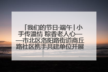 我们的节日·端午│小手传温情 粽香老人心——市北区洛阳路街道商丘路社区携手共建单位开展端午主题活动