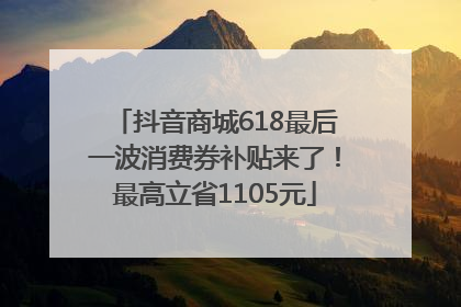 抖音商城618最后一波消费券补贴来了！最高立省1105元