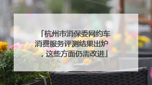 杭州市消保委网约车消费服务评测结果出炉，这些方面仍需改进