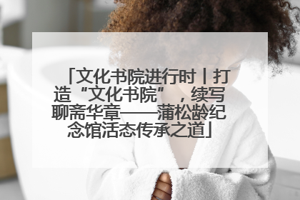 文化书院进行时丨打造“文化书院”，续写聊斋华章——蒲松龄纪念馆活态传承之道