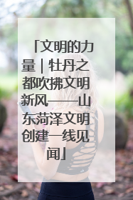 文明的力量｜牡丹之都吹拂文明新风——山东菏泽文明创建一线见闻