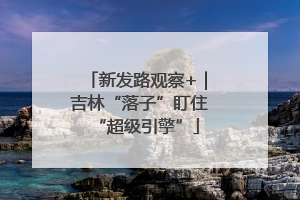 新发路观察+｜吉林“落子”盯住“超级引擎”
