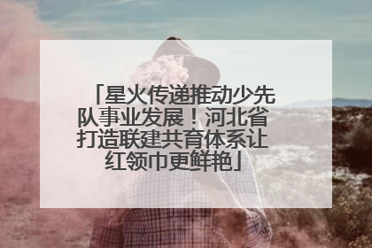 星火传递推动少先队事业发展！河北省打造联建共育体系让红领巾更鲜艳
