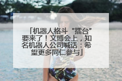 机器人格斗“擂台”要来了！文博会上，知名机器人公司喊话：希望更多同仁参与