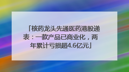 核药龙头先通医药港股递表：一款产品已商业化，两年累计亏损超4.6亿元