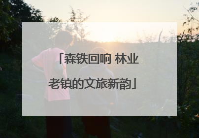 森铁回响 林业老镇的文旅新韵