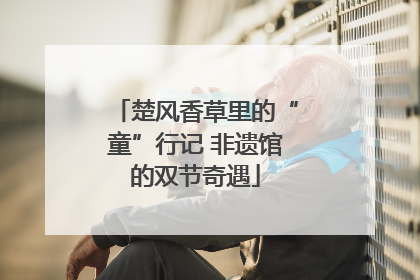 楚风香草里的“童”行记 非遗馆的双节奇遇