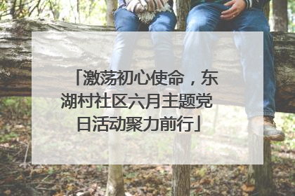激荡初心使命，东湖村社区六月主题党日活动聚力前行