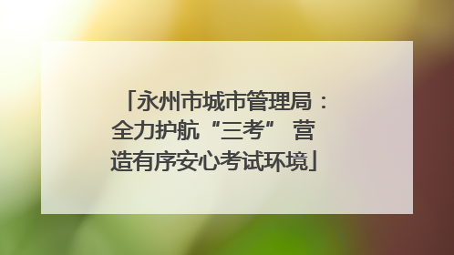 永州市城市管理局：全力护航“三考” 营造有序安心考试环境