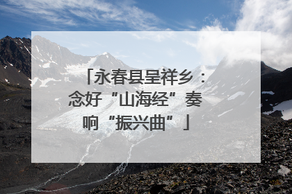 永春县呈祥乡：念好“山海经”奏响“振兴曲”