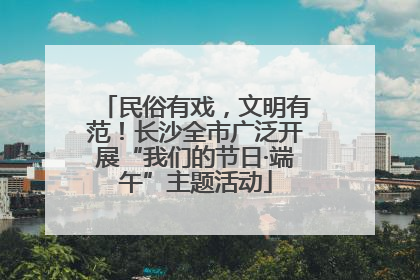 民俗有戏，文明有范！长沙全市广泛开展“我们的节日·端午”主题活动