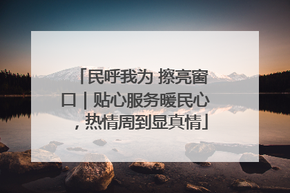 民呼我为 擦亮窗口｜贴心服务暖民心，热情周到显真情
