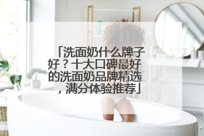 洗面奶什么牌子好？十大口碑最好的洗面奶品牌精选，满分体验推荐