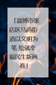 淄博市张店区马尚街道以文明为笔 绘就幸福民生新画卷