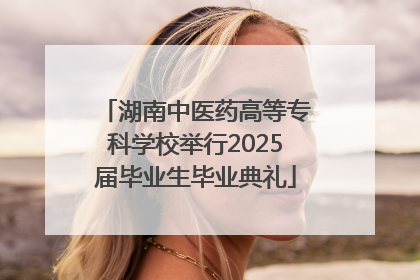 湖南中医药高等专科学校举行2025届毕业生毕业典礼