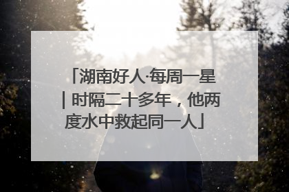 湖南好人·每周一星｜时隔二十多年，他两度水中救起同一人
