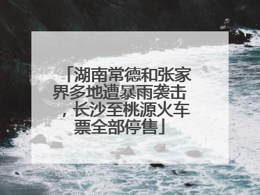 湖南常德和张家界多地遭暴雨袭击，长沙至桃源火车票全部停售