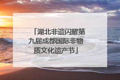 湖北非遗闪耀第九届成都国际非物质文化遗产节