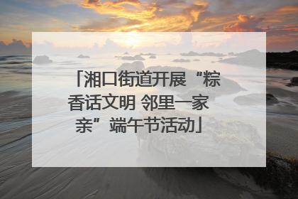 湘口街道开展“粽香话文明 邻里一家亲”端午节活动