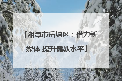 湘潭市岳塘区：借力新媒体 提升健教水平