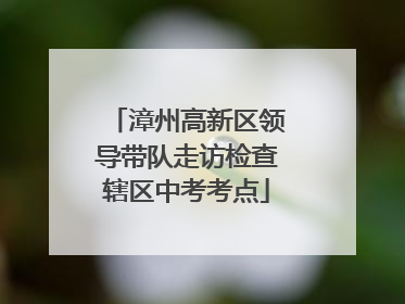 漳州高新区领导带队走访检查辖区中考考点