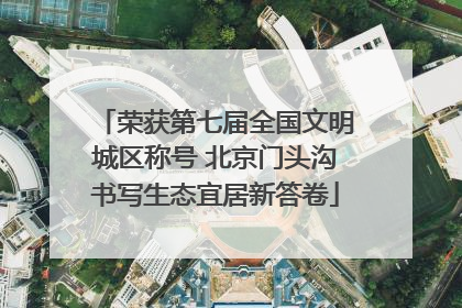 荣获第七届全国文明城区称号 北京门头沟书写生态宜居新答卷