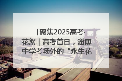 聚焦2025高考·花絮｜高考首日，淄博中学考场外的“永生花”传递温暖与祝福