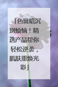 色斑暗沉别烦恼！精选产品帮你轻松逆袭，肌肤重焕光彩