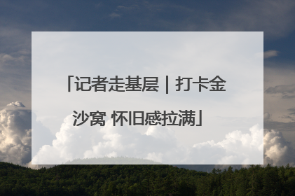 记者走基层｜打卡金沙窝 怀旧感拉满