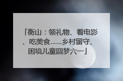 衡山：领礼物、看电影、吃美食……乡村留守、困境儿童圆梦六一
