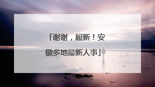 谢谢，履新！安徽多地最新人事