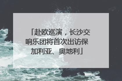 赴欧巡演，长沙交响乐团将首次出访保加利亚、奥地利