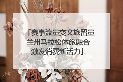 赛事流量变文旅留量 兰州马拉松体旅融合激发消费新活力
