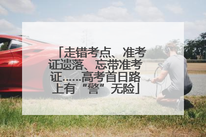 走错考点、准考证遗落、忘带准考证……高考首日路上有“警”无险